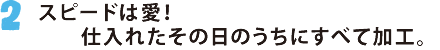 2.スピードは愛！仕入れたその日のうちにすべて加工。