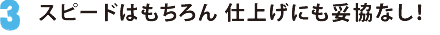 3.スピードはもちろん 仕上げにも妥協なし！
