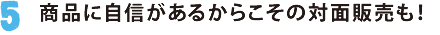 5.商品に自信があるからこその対面販売も！